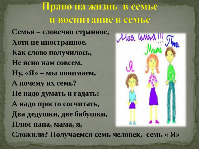 Семья – словечко странное, Хотя не иностранное. Как слово получилось, Не ясно нам совсем. Ну, «Я» – мы понимаем, А почему их семь? Не надо думать и гадать: А надо просто сосчитать, Два дедушки, две бабушки, Плюс папа, мама, я, Сложили? Получаемся семь человек, семь « Я»