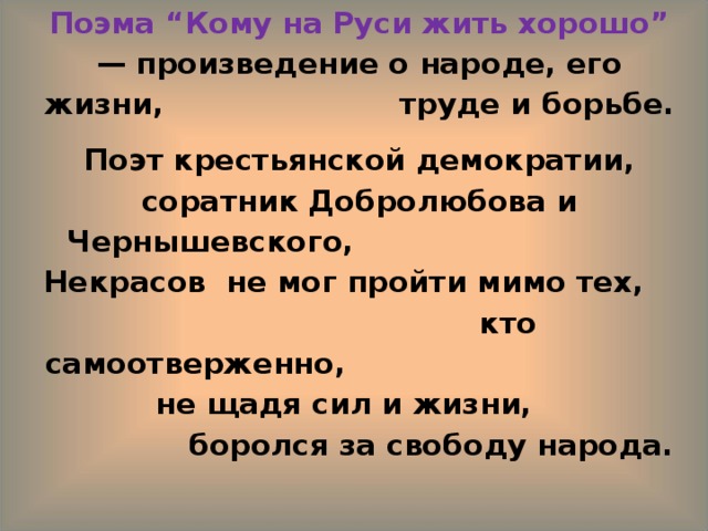 Поэма “Кому на Руси жить хорошо” — произведение о народе, его жизни, труде и борьбе. Поэт крестьянской демократии, соратник Добролюбова и Чернышевского, Некрасов не мог пройти мимо тех, кто самоотверженно, не щадя сил и жизни, боролся за свободу народа.