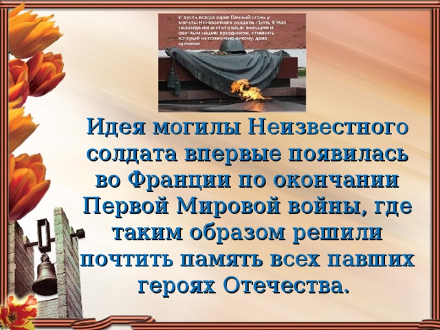 Идея могилы Неизвестного солдата впервые появилась во Франции по окончании Первой Мировой войны, где таким образом решили почтить память всех павших героях Отечества.