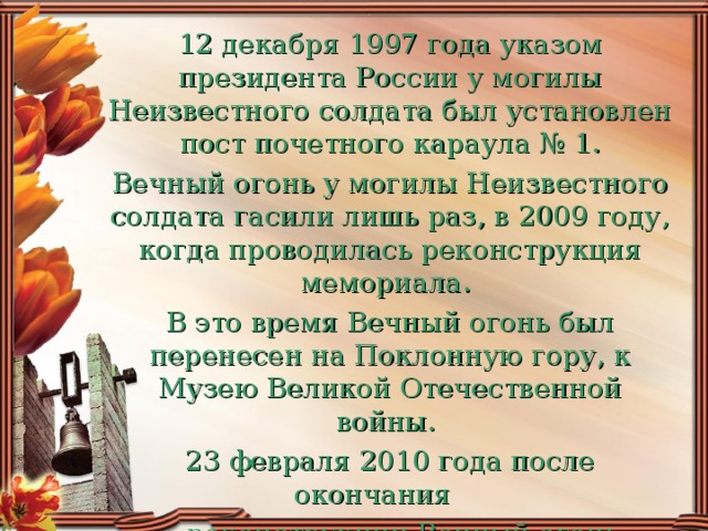 12 декабря 1997 года указом президента России у могилы Неизвестного солдата был установлен пост почетного караула № 1. Вечный огонь у могилы Неизвестного солдата гасили лишь раз, в 2009 году, когда проводилась реконструкция мемориала. В это время Вечный огонь был перенесен на Поклонную гору, к Музею Великой Отечественной войны. 23 февраля 2010 года после окончания  реконструкции Вечный огонь вернулся на свое законное место.