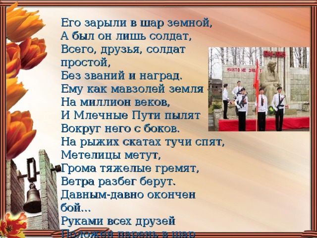 Его зарыли в шар земной, А был он лишь солдат,  Всего, друзья, солдат простой,  Без званий и наград.  Ему как мавзолей земля —  На миллион веков,  И Млечные Пути пылят  Вокруг него с боков.  На рыжих скатах тучи спят,  Метелицы метут,  Грома тяжелые гремят,  Ветра разбег берут.  Давным-давно окончен бой...  Руками всех друзей  Положен парень в шар земной,  Как будто в мавзолей...