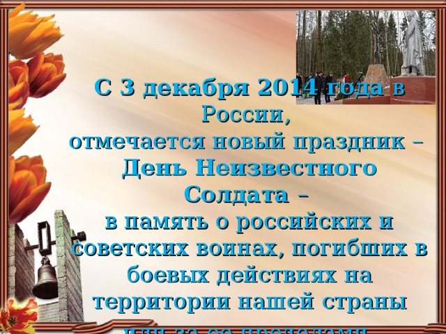      С 3 декабря 2014 года в России,  отмечается новый праздник –  День Неизвестного Солдата –  в память о российских и советских воинах, погибших в боевых действиях на территории нашей страны или за ее пределами .
