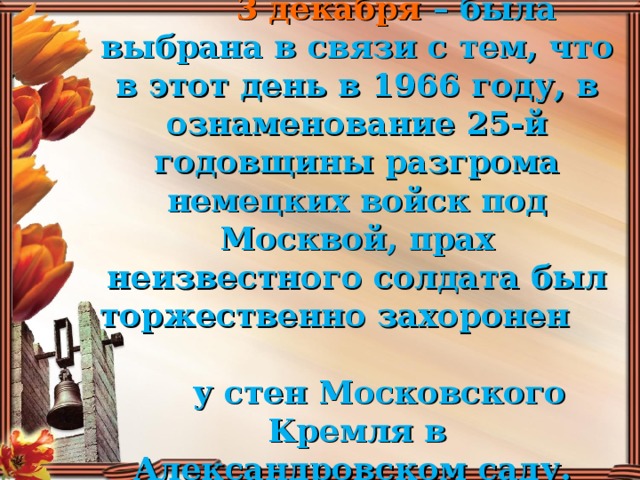 Дата для праздника – 3 декабря – была выбрана в связи с тем, что в этот день в 1966 году, в ознаменование 25-й годовщины разгрома немецких войск под Москвой, прах неизвестного солдата был торжественно захоронен  у стен Московского Кремля в Александровском саду.  