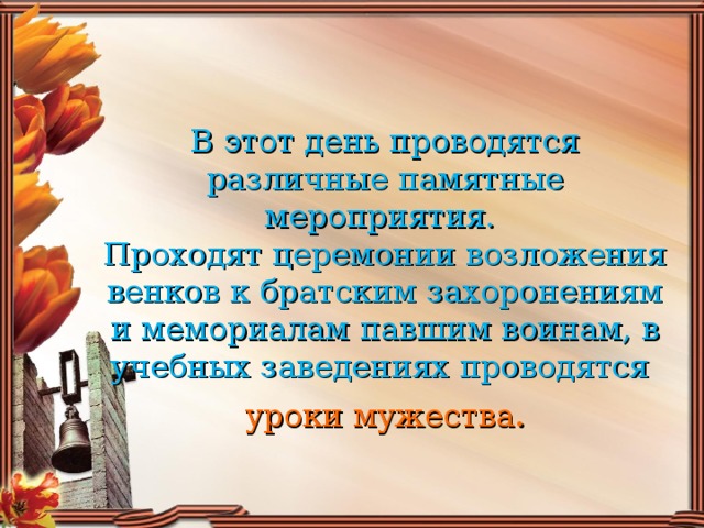 В этот день проводятся различные памятные мероприятия.  Проходят церемонии возложения венков к братским захоронениям и мемориалам павшим воинам, в учебных заведениях проводятся  уроки мужества .