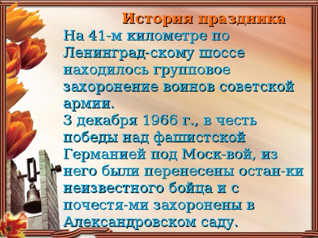 История праздника  На 41-м километре по Ленинград-скому шоссе находилось групповое захоронение воинов советской армии.  3 декабря 1966 г., в честь победы над фашистской Германией под Моск-вой, из него были перенесены остан-ки неизвестного бойца и с почестя-ми захоронены в Александровском саду.