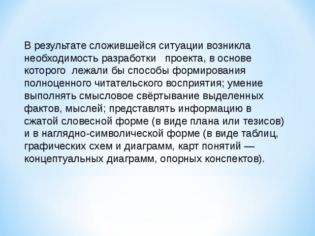 В результате сложившейся ситуации возникла необходимость разработки   проекта, в основе которого  лежали бы способы формирования полноценного читательского восприятия; умение выполнять смысловое свёртывание выделенных фактов, мыслей; представлять информацию в сжатой словесной форме (в виде плана или тезисов) и в наглядно-символической форме (в виде таблиц, графических схем и диаграмм, карт понятий — концептуальных диаграмм, опорных конспектов).