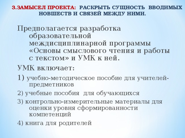 3.ЗАМЫСЕЛ ПРОЕКТА: РАСКРЫТЬ СУЩНОСТЬ ВВОДИМЫХ НОВШЕСТВ И СВЯЗЕЙ МЕЖДУ НИМИ.  Предполагается разработка образовательной междисциплинарной программы «Основы смыслового чтения и работы с текстом» и УМК к ней. УМК включает: 1) учебно-методическое пособие для учителей-предметников 2) учебные пособия для обучающихся 3) контрольно-измерительные материалы для оценки уровня сформированности компетенций 4) книга для родителей