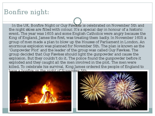 Bonfire night:   In the UK, Bonfire Night or Guy Fawkes is celebrated on November 5th and the night skies are filled with colour. It's a special day in honour of a historic event. The year was 1605 and some English Catholics were angry because the King of England, James the first, was treating them badly. In November 1605 a group of men made a plan to blow up the Houses of Parliament in London. An enormous explosion was planned for November 5th. The plan is known as the ‘Gunpowder Plot’ and the leader of the group was called Guy Fawkes. The group decided that Guy Fawkes should light the gunpowder and cause the explosion. But they couldn't do it. The police found the gunpowder before it exploded and they caught all the men involved in the plot. The men were killed. To celebrate his survival, King James ordered the people of England to have a bonfire on the night of November 5th.