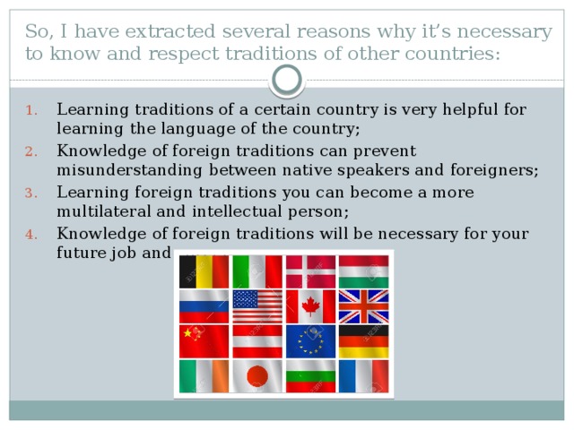 So, I have extracted several reasons why it’s necessary to know and respect traditions of other countries:   Learning traditions of a certain country is very helpful for learning the language of the country; Knowledge of foreign traditions can prevent misunderstanding between native speakers and foreigners; Learning foreign traditions you can become a more multilateral and intellectual person; Knowledge of foreign traditions will be necessary for your future job and career;