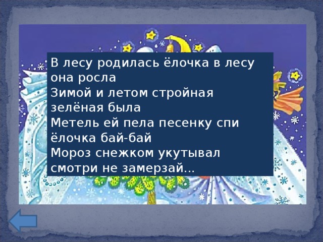 В лесу родилась ёлочка в лесу она росла  Зимой и летом стройная зелёная была  Метель ей пела песенку спи ёлочка бай-бай  Мороз снежком укутывал смотри не замерзай...