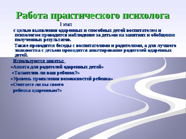 Работа практического психолога   І этап  с целью выявления одаренных и способных детей воспитателем и психологом проводится наблюдение за детьми на занятиях и обобщение полученных результатов.  Также проводятся беседы с воспитателями и родителями, а для лучшего знакомства с детьми проводится анкетирование родителей одаренных детей.  Используются анкеты:  «Анкета для родителей одаренных детей»  «Талантлив ли ваш ребенок?»  «Уровень проявления возможностей ребенка»  «Считаете ли вы своего  ребенка одаренным?»