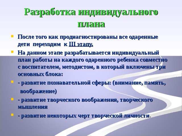 Разработка индивидуального плана После того как продиагностированы все одаренные дети переходим к ІІІ этапу. На данном этапе разрабатывается индивидуальный план работы на каждого одаренного ребенка совместно с воспитателем, методистом, в который включены три основных блока: - развитие познавательной сферы: (внимание, память,  воображение)