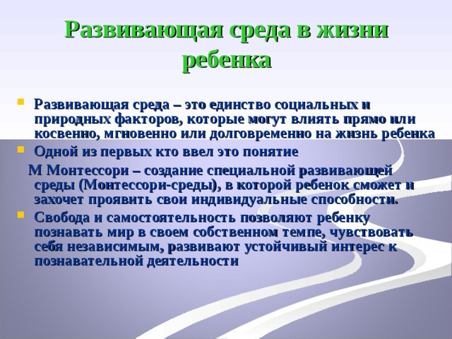 Развивающая среда в жизни ребенка Развивающая среда – это единство социальных и природных факторов, которые могут влиять прямо или косвенно, мгновенно или долговременно на жизнь ребенка Одной из первых кто ввел это понятие  М  Монтессори – создание специальной развивающей среды (Монтессори-среды), в которой ребенок сможет и захочет проявить свои индивидуальные способности. 