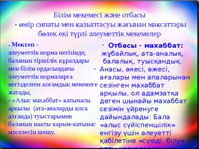 Білім мекемесі және отбасы  - өмір сипаты мен қалыптасуы жағынан мақсаттары бөлек екі түрлі әлеуметтік мекемелер Отбасы - махаббат: жұбайлық, ата-аналық, балалық, туысқандық. Анасы, әкесі, әжесі, ағалары мен апаларынан сезінген махаббат арқылы, ол адамзатқа деген шынайы махаббат сезімін үйренуге дайындалады: Бала «алыс сүйіспеншілік» енгізу үшін әлеуетті қабілетіне «сүюді білу» атты көзқарас арқылы ие болады.  - Мектеп -  әлеуметтік норма негізінде, баланың тіршілік құралдары мен білім ордасындағы әлеуметтік нормаларға негізделген қоғамдық мекемеге жатады,  - «Алыс махаббат» қатынасы арқылы (ата-аналарды қоса алғанда) туыстарымен баланың нақты қарым-қатынас мәселесін шешу.