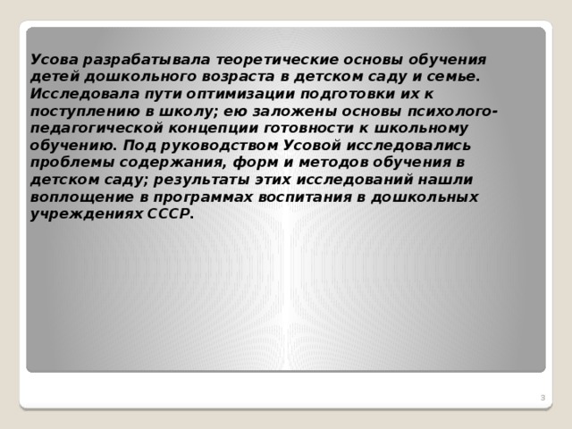 Усова разрабатывала теоретические основы обучения детей дошкольного возраста в детском саду и семье. Исследовала пути оптимизации подготовки их к поступлению в школу; ею заложены основы психолого-педагогической концепции готовности к школьному обучению. Под руководством Усовой исследовались проблемы содержания, форм и методов обучения в детском саду; результаты этих исследований нашли воплощение в программах воспитания в дошкольных учреждениях СССР.