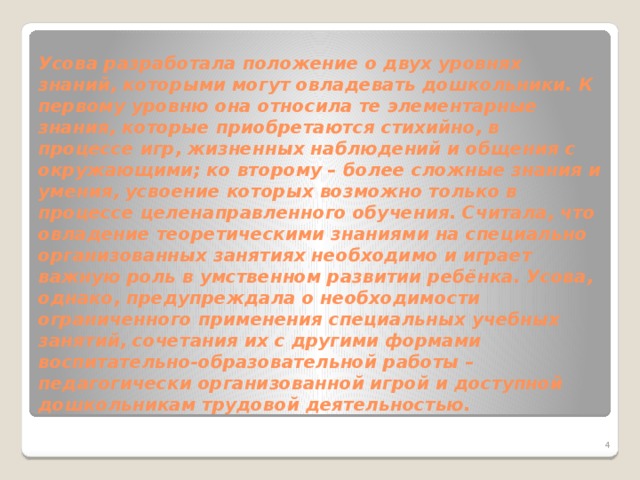 Усова разработала положение о двух уровнях знаний, которыми могут овладевать дошкольники. К первому уровню она относила те элементарные знания, которые приобретаются стихийно, в процессе игр, жизненных наблюдений и общения с окружающими; ко второму – более сложные знания и умения, усвоение которых возможно только в процессе целенаправленного обучения. Считала, что овладение теоретическими знаниями на специально организованных занятиях необходимо и играет важную роль в умственном развитии ребёнка. Усова, однако, предупреждала о необходимости ограниченного применения специальных учебных занятий, сочетания их с другими формами воспитательно-образовательной работы – педагогически организованной игрой и доступной дошкольникам трудовой деятельностью.