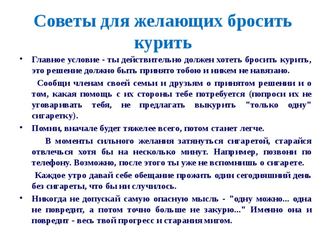 Советы для желающих бросить курить   Главное условие - ты действительно должен хотеть бросить курить, это решение должно быть принято тобою и никем не навязано.  Сообщи членам своей семьи и друзьям о принятом решении и о том, какая помощь с их стороны тебе потребуется (попроси их не уговаривать тебя, не предлагать выкурить 