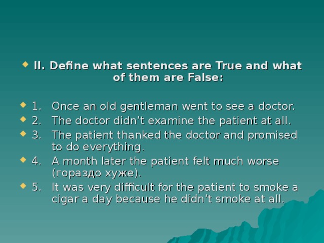 II. Define what sentences are True and what of them are False:  1.  Once an old gentleman went to see a doctor. 2.  The doctor didn’t examine the patient at all. 3.  The patient thanked the doctor and promised  to do everything. 4.  A month later the patient felt much worse   (гораздо хуже). 5.  It was very difficult for the patient to smoke a  cigar a day because he didn’t smoke at all.