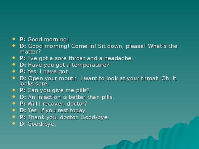 P: Good morning! D: Good morning! Come in! Sit down, please! What's the matter? P: I've got a sore throat and a headache. D: Have you got a temperature? P: Yes, I have got. D: Open your mouth. I want to look at your throat. Oh, it looks sore. P : Can you give me pills? D : An injection is better than pills. P : Will I recover, doctor? D : Yes. If you rest today. P : Thank you, doctor. Good-bye. D : Good-bye.