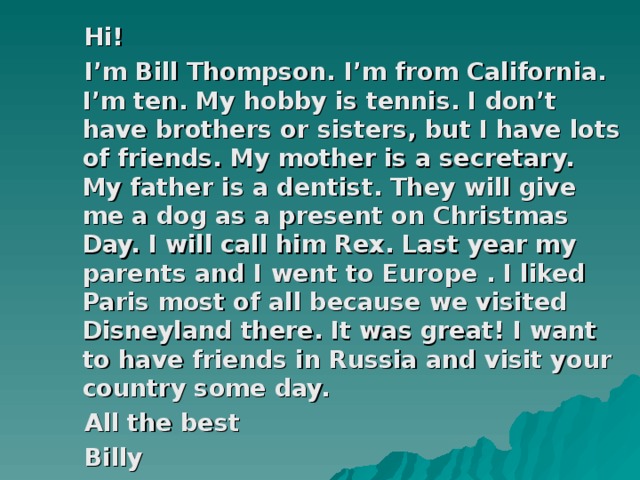 Hi!  I’m Bill Thompson. I’m from California. I’m ten. My hobby is tennis. I don’t have brothers or sisters, but I have lots of friends. My mother is a secretary. My father is a dentist. They will give me a dog as a present on Christmas Day. I will call him Rex. Last year my parents and I went to Europe . I liked Paris most of all because we visited Disneyland there. It was great! I want to have friends in Russia and visit your country some day.  All the best  Billy