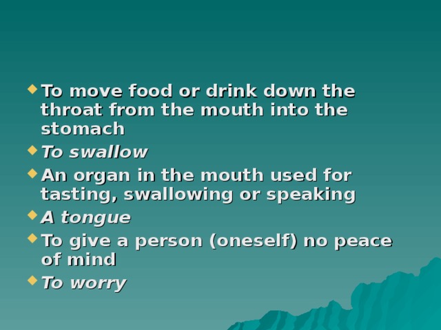 To move food or drink down the throat from the mouth into the stomach To swallow An organ in the mouth used for tasting, swallowing or speaking A tongue To give a person (oneself) no peace of mind To worry