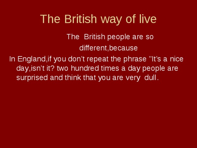 The British way of live  The British people are so  different , because In England , if you don’t repeat the phrase ”It’s a nice day , isn’t it ? two hundred times a day people are surprised and think that you are very dull .