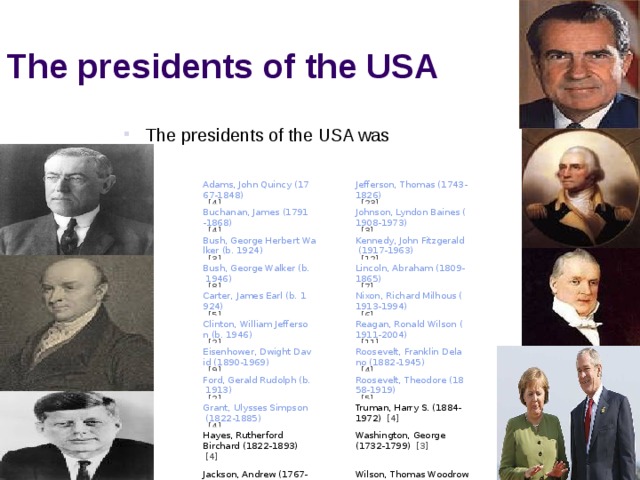 The presidents of the USA The presidents of the USA was The presidents of the USA was The presidents of the USA was The presidents of the USA was The presidents of the USA was      Adams, John Quincy (1767-1848)   [4]         Buchanan, James (1791-1868)   [4]      Jefferson, Thomas (1743-1826)   [23] Bush, George Herbert Walker (b. 1924)   [3]         Bush, George Walker (b. 1946)   [8]         Johnson, Lyndon Baines (1908-1973)   [3] Carter, James Earl (b. 1924)   [5] Kennedy, John Fitzgerald (1917-1963)   [12]              Lincoln, Abraham (1809-1865)   [7]    Clinton, William Jefferson (b. 1946)   [2] Eisenhower, Dwight David (1890-1969)   [9] Nixon, Richard Milhous (1913-1994)   [6]            Reagan, Ronald Wilson (1911-2004)   [11] Ford, Gerald Rudolph (b. 1913)   [2]      Roosevelt, Franklin Delano (1882-1945)   [4] Grant, Ulysses Simpson (1822-1885)   [4]         Hayes, Rutherford Birchard (1822-1893)  [4] Roosevelt, Theodore (1858-1919)   [5]         Truman, Harry S. (1884-1972)  [4] Jackson, Andrew (1767-1845)  [4]       Washington, George (1732-1799)  [3] Wilson, Thomas Woodrow (1856-1924)  [2]