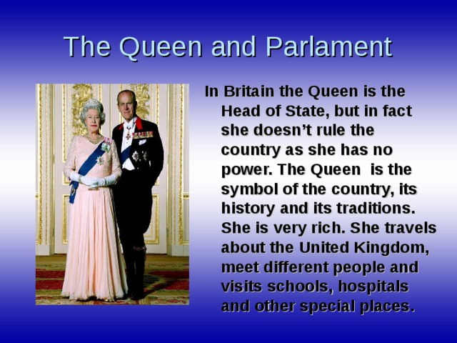 The Queen and Parlament In Britain the Queen is the Head of State, but in fact she doesn’t rule the country as she has no power. The Queen is the symbol of the country, its history and its traditions. She is very rich. She travels about the United Kingdom, meet different people and visits schools, hospitals and other special places.