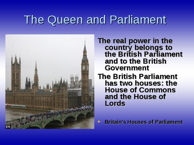 The Queen and Parliament The real power in the country belongs to the British Parliament and to the British Government The British Parliament has two houses : the House of Commons and the House of Lords