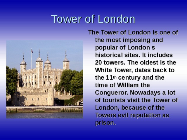 Tower of London The Tower of London is one of the most imposing and popular of London s historical sites. It includes 20 towers. The oldest is the White Tower, dates back to the 11 th century and the time of William the Congueror. Nowadays a lot of tourists visit the Tower of London, because of the Towers evil reputation as prison.