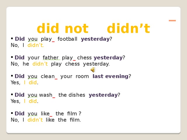 _ did not didn’t  Did  you play _  football  yesterday ? No, I didn’t.  Did  your father play _  chess  yesterday ? No, he didn’t  play chess yesterday.  Did  you clean _  your room last evening ? Yes,  I did .  Did  you wash _  the dishes yesterday ? Yes,  I did .  Did  you like _  the film ? No, I didn’t  like the film.
