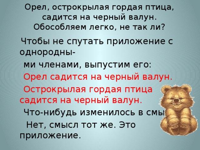 Орел, острокрылая гордая птица, садится на черный валун.  Обособляем легко, не так ли?  Чтобы не спутать приложение с однородны-  ми членами, выпустим его:  Орел садится на черный валун.  Острокрылая гордая птица садится на черный валун.  Что-нибудь изменилось в смысле?  Нет, смысл тот же. Это приложение.