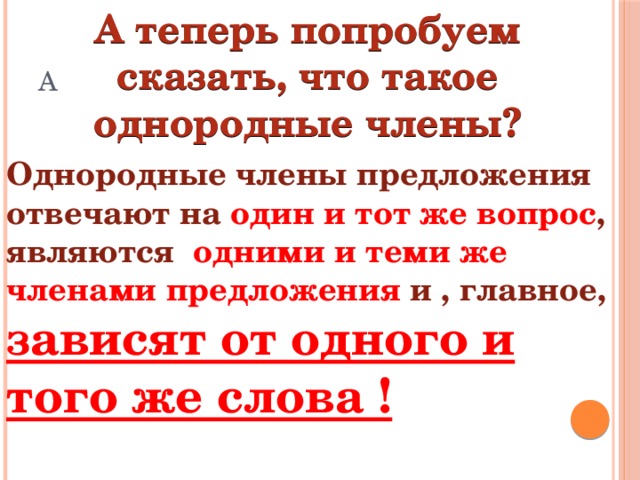 А теперь попробуем сказать, что такое однородные члены? А Однородные члены предложения отвечают на один и тот же вопрос , являются одними и теми же членами предложения и , главное, зависят от одного и того же слова !