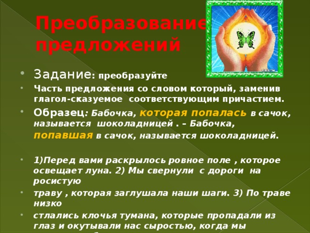 Преобразование предложений Задание : преобразуйте Часть предложения со словом который, заменив глагол-сказуемое соответствующим причастием. Образец : Бабочка, которая попалась  в сачок, называется шоколадницей . – Бабочка, попавшая в сачок, называется шоколадницей.  1)Перед вами раскрылось ровное поле , которое освещает луна. 2) Мы свернули с дороги на росистую траву , которая заглушала наши шаги. 3) По траве низко стлались клочья тумана, которые пропадали из глаз и окутывали нас сыростью, когда мы подходили ближе.