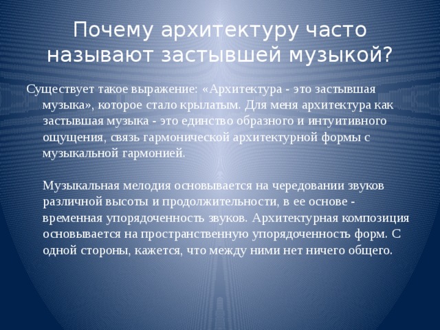 Почему архитектуру часто называют застывшей музыкой? Существует такое выражение: «Архитектура - это застывшая музыка», которое стало крылатым. Для меня архитектура как застывшая музыка - это единство образного и интуитивного ощущения, связь гармонической архитектурной формы с музыкальной гармонией.   Музыкальная мелодия основывается на чередовании звуков различной высоты и продолжительности, в ее основе - временная упорядоченность звуков. Архитектурная композиция основывается на пространственную упорядоченность форм. С одной стороны, кажется, что между ними нет ничего общего.