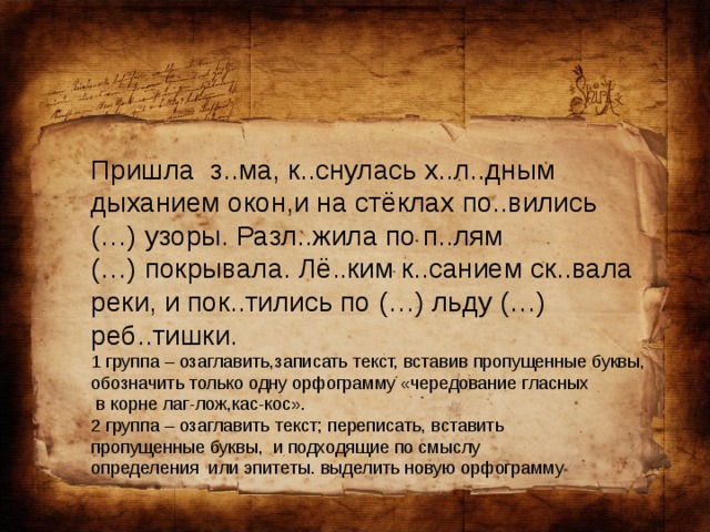 Пришла з..ма, к..снулась х..л..дным дыханием окон,и на стёклах по..вились (…) узоры. Разл..жила по п..лям (…) покрывала. Лё..ким к..санием ск..вала реки, и пок..тились по (…) льду (…) реб..тишки. 1 группа – озаглавить,записать текст, вставив пропущенные буквы, обозначить только одну орфограмму «чередование гласных  в корне лаг-лож,кас-кос». 2 группа – озаглавить текст; переписать, вставить пропущенные буквы, и подходящие по смыслу определения или эпитеты. выделить новую орфограмму