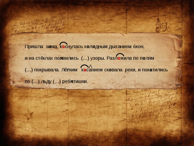 Пришла з и ма, к о снулась х о л о дным дыханием окон, и на стёклах по я вились (…) узоры. Разл о жила по п о лям (…) покрывала. Лё г ким к а санием ск о вала реки, и пок а тились по (…) льду (…) реб я тишки.