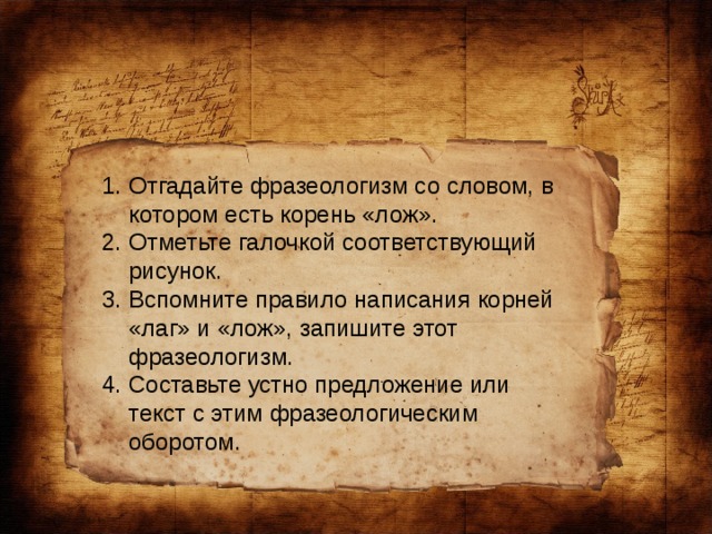 Отгадайте фразеологизм со словом, в котором есть корень «лож». Отметьте галочкой соответствующий рисунок. Вспомните правило написания корней «лаг» и «лож», запишите этот фразеологизм. Составьте устно предложение или текст с этим фразеологическим оборотом.