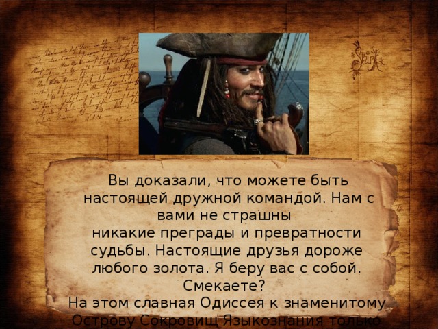 Вы доказали, что можете быть  настоящей дружной командой. Нам с вами не страшны никакие преграды и превратности судьбы. Настоящие друзья дороже любого золота. Я беру вас с собой. Смекаете? На этом славная Одиссея к знаменитому Острову Сокровищ Языкознания только начинается.