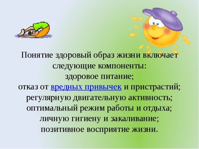 Понятие здоровый образ жизни включает следующие компоненты: здоровое питание; отказ от  вредных привычек  и пристрастий; регулярную двигательную активность; оптимальный режим работы и отдыха; личную гигиену и закаливание; позитивное восприятие жизни.