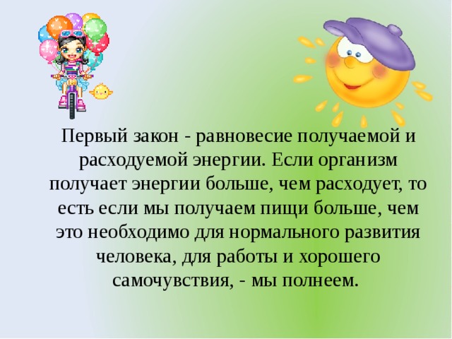 Первый закон - равновесие получаемой и расходуемой энергии. Если организм получает энергии больше, чем расходует, то есть если мы получаем пищи больше, чем это необходимо для нормального развития человека, для работы и хорошего самочувствия, - мы полнеем.