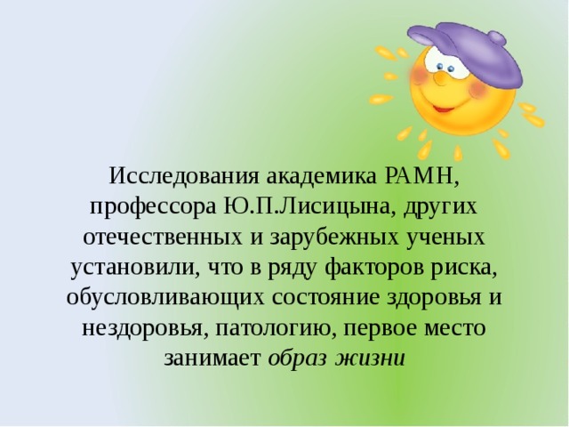 Исследования академика РАМН, профессора Ю.П.Лисицына, других отечественных и зарубежных ученых установили, что в ряду факторов риска, обусловливающих состояние здоровья и нездоровья, патологию, первое место занимает  образ жизни