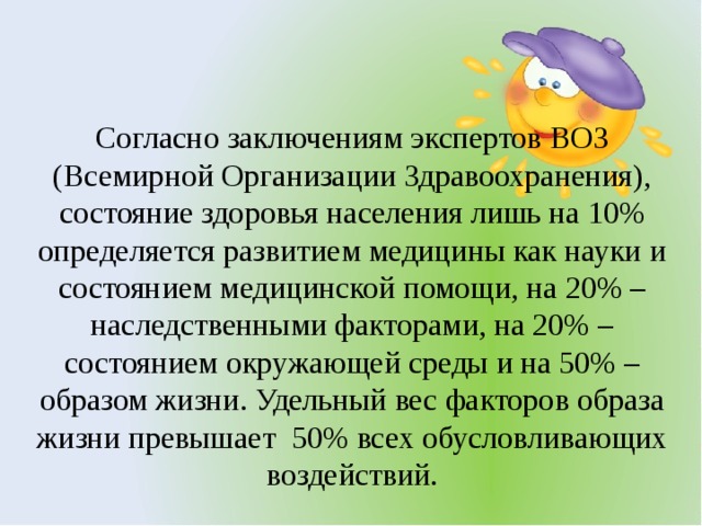 Согласно заключениям экспертов ВОЗ (Всемирной Организации Здравоохранения), состояние здоровья населения лишь на 10% определяется развитием медицины как науки и состоянием медицинской помощи, на 20% – наследственными факторами, на 20% – состоянием окружающей среды и на 50% – образом жизни. Удельный вес факторов образа жизни превышает  50% всех обусловливающих воздействий.