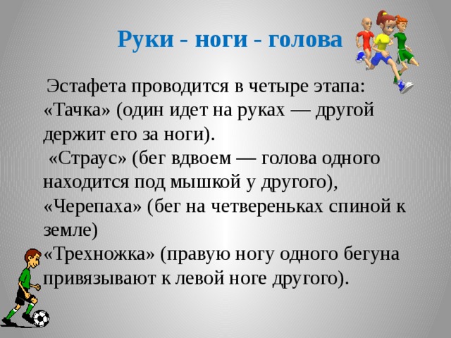 Руки - ноги - голова   Эстафета проводится в четыре этапа: «Тачка» (один идет на руках — другой держит его за ноги).  «Страус» (бег вдвоем — голова одного находится под мышкой у другого), «Черепаха» (бег на четвереньках спиной к земле) «Трехножка» (правую ногу одного бегуна привязывают к левой ноге другого).