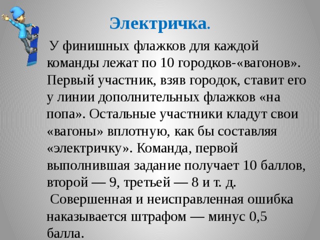 Электричка .  У финишных флажков для каждой команды лежат по 10 городков-«вагонов». Первый участник, взяв городок, ставит его у линии дополнительных флажков «на попа». Остальные участники кладут свои «вагоны» вплотную, как бы составляя «электричку». Команда, первой выполнившая задание получает 10 баллов, второй — 9, третьей — 8 и т. д.  Совершенная и неисправленная ошибка наказывается штрафом — минус 0,5 балла.  