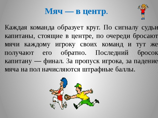 Мяч — в центр . Каждая команда образует круг. По сигналу судьи капитаны, стоящие в центре, по очереди бросают мячи каждому игроку своих команд и тут же получают его обратно. Последний бросок капитану — финал. За пропуск игрока, за падение мяча на пол начисляются штрафные баллы.