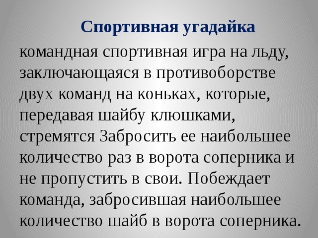 Спортивная угадайка командная спортивная игра на льду, заключающаяся в противоборстве двух команд на коньках, которые, передавая шайбу клюшками, стремятся Забросить ее наибольшее количество раз в ворота соперника и не пропустить в свои. Побеждает команда, забросившая наибольшее количество шайб в ворота соперника.