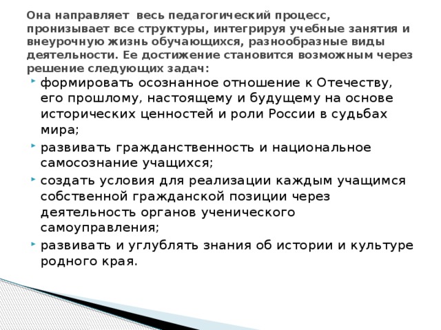 Она направляет весь педагогический процесс, пронизывает все структуры, интегрируя учебные занятия и внеурочную жизнь обучающихся, разнообразные виды деятельности. Ее достижение становится возможным через решение следующих задач: формировать осознанное отношение к Отечеству, его прошлому, настоящему и будущему на основе исторических ценностей и роли России в судьбах мира; развивать гражданственность и национальное самосознание учащихся; создать условия для реализации каждым учащимся собственной гражданской позиции через деятельность органов ученического самоуправления; развивать и углублять знания об истории и культуре родного края.  