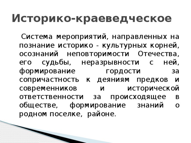 Историко-краеведческое  Система мероприятий, направленных на познание историко - культурных корней, осознаний неповторимости Отечества, его судьбы, неразрывности с ней, формирование гордости за сопричастность к деяниям предков и современников и исторической ответственности за происходящее в обществе, формирование знаний о родном поселке, районе.