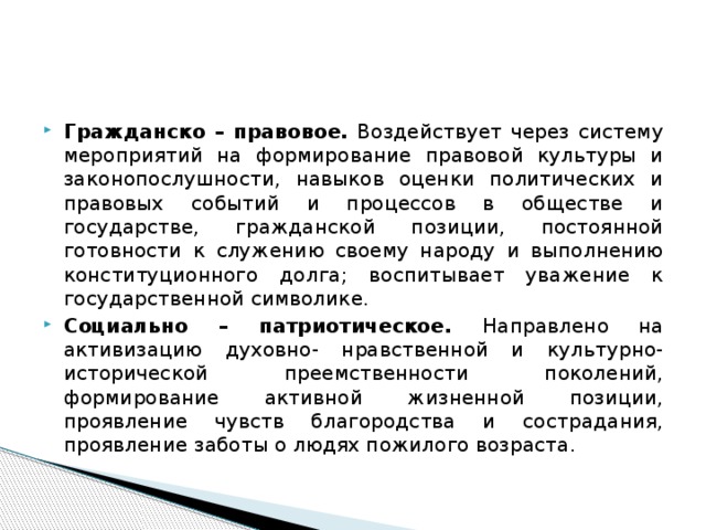 Гражданско –  правовое. Воздействует через систему мероприятий на формирование правовой культуры и законопослушности, навыков оценки политических и правовых событий и процессов в обществе и государстве, гражданской позиции, постоянной готовности к служению своему народу и выполнению конституционного долга; воспитывает уважение к государственной символике. Социально – патриотическое. Направлено на активизацию духовно- нравственной и культурно-исторической преемственности поколений, формирование активной жизненной позиции, проявление чувств благородства и сострадания, проявление заботы о людях пожилого возраста.